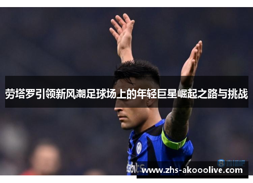 劳塔罗引领新风潮足球场上的年轻巨星崛起之路与挑战
