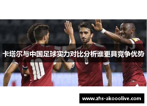 卡塔尔与中国足球实力对比分析谁更具竞争优势